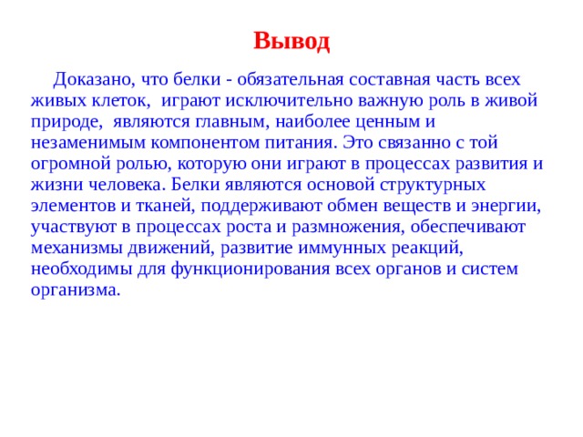 Вывод   Доказано, что белки - обязательная составная часть всех живых клеток, играют исключительно важную роль в живой природе, являются главным, наиболее ценным и незаменимым компонентом питания. Это связанно с той огромной ролью, которую они играют в процессах развития и жизни человека. Белки являются основой структурных элементов и тканей, поддерживают обмен веществ и энергии, участвуют в процессах роста и размножения, обеспечивают механизмы движений, развитие иммунных реакций, необходимы для функционирования всех органов и систем организма. 