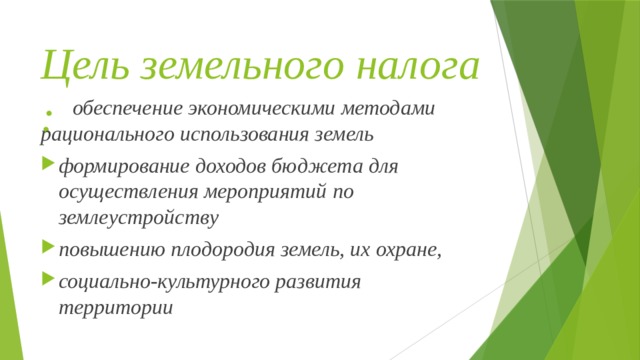 Цель земельного налога :  обеспечение экономическими методами рационального использования земель формирование доходов бюджета для осуществления мероприятий по землеустройству повышению плодородия земель, их охране, социально-культурного развития территории 