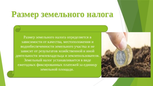 Размер земельного налога Размер земельного налога определяется в зависимости от качества, местоположения и водообеспеченности земельного участка и не зависит от результатов хозяйственной и иной деятельности землевладельца и землепользователя. Земельный налог устанавливается в виде ежегодных фиксированных платежей за единицу земельной площади. 