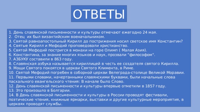 ОТВЕТЫ 1. День славянской письменности и культуры отмечают ежегодно 24 мая. 2. Отец их был византийским военачальником. 3. Святой равноапостольный Кирилл до пострижения носил светское имя Константин? 4. Святые Кирилл и Мефодий проповедовали христианство. 5. Святой Мефодий постригся в монахи на горе Олимп ( Малая Азия). 6. Константина, за знание многих языков и наук, прозвали 