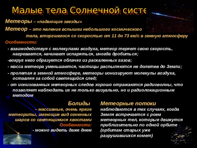 Малые тела Солнечной системы Метеоры – «падающие звезды» Метеор – это явление вспышки небольшого космического  тела, вторгшегося со скоростью от 11 до 73 км/с в земную атмосферу Особенности :  - взаимодействуя с молекулами воздуха, метеор теряет свою скорость, нагревается, начинает испаряться, иногда дробиться ;  -вокруг него образуется облачко из раскаленных газов ;  - масса метеора уменьшается, частицы распыляются не долетев до Земли ;  - пролетая в земной атмосфере, метеоры ионизируют молекулы воздуха, оставляя за собой светящийся след ;  - от ионизованных метеорных следов хорошо отражаются радиоволны, что позволяет наблюдать их не только визуально, но и радиолокационным методом  Болиды – массивные, очень яркие метеориты, имеющие вид огненных шаров со светящимися хвостами Метеорные потоки наблюдаются в тех случаях, когда Земля встречается с роем метеорных тел, которые движутся приблизительно по одной орбите (орбитам старых уже разрушившихся комет) Особенности :  - можно видеть даже днем 