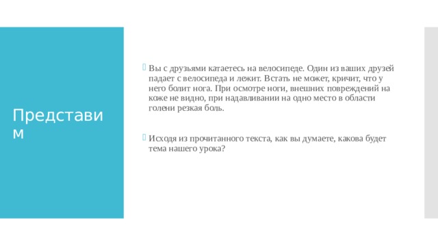 Вы с друзьями катаетесь на велосипеде. Один из ваших друзей падает с велосипеда и лежит. Встать не может, кричит, что у него болит нога. При осмотре ноги, внешних повреждений на коже не видно, при надавливании на одно место в области голени резкая боль.   Исходя из прочитанного текста, как вы думаете, какова будет тема нашего урока? Представим 