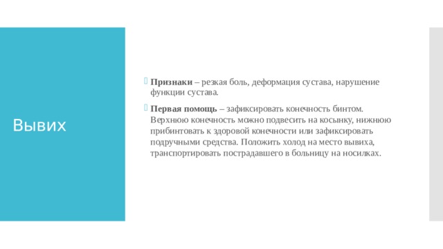 Признаки – резкая боль, деформация сустава, нарушение функции сустава. Первая помощь – зафиксировать конечность бинтом. Верхнюю конечность можно подвесить на косынку, нижнюю прибинтовать к здоровой конечности или зафиксировать подручными средства. Положить холод на место вывиха, транспортировать пострадавшего в больницу на носилках.    Вывих 