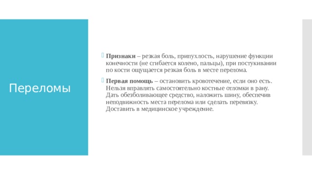 Признаки – резкая боль, припухлость, нарушение функции конечности (не сгибается колено, пальцы), при постукивании по кости ощущается резкая боль в месте перелома. Первая помощь – остановить кровотечение, если оно есть. Нельзя вправлять самостоятельно костные отломки в рану. Дать обезболивающее средство, наложить шину, обеспечив неподвижность места перелома или сделать перевязку. Доставить в медицинское учреждение.    Переломы 