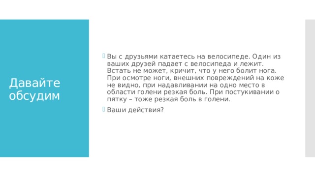 Вы с друзьями катаетесь на велосипеде. Один из ваших друзей падает с велосипеда и лежит. Встать не может, кричит, что у него болит нога. При осмотре ноги, внешних повреждений на коже не видно, при надавливании на одно место в области голени резкая боль. При постукивании о пятку – тоже резкая боль в голени.   Ваши действия? Давайте обсудим 