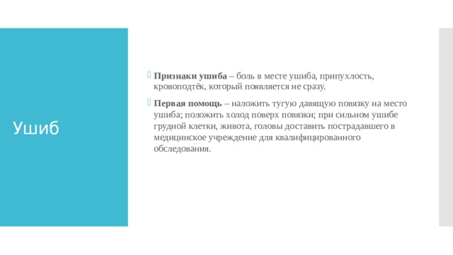 Признаки ушиба – боль в месте ушиба, припухлость, кровоподтёк, который появляется не сразу. Первая помощь – наложить тугую давящую повязку на место ушиба; положить холод поверх повязки; при сильном ушибе грудной клетки, живота, головы доставить пострадавшего в медицинское учреждение для квалифицированного обследования.    Ушиб 