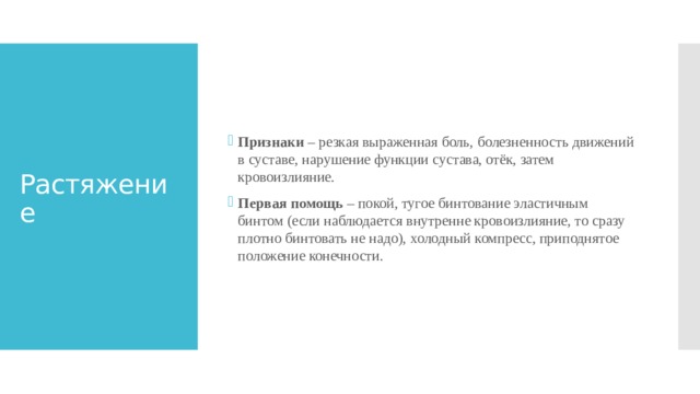 Признаки – резкая выраженная боль, болезненность движений в суставе, нарушение функции сустава, отёк, затем кровоизлияние. Первая помощь – покой, тугое бинтование эластичным бинтом (если наблюдается внутренне кровоизлияние, то сразу плотно бинтовать не надо), холодный компресс, приподнятое положение конечности. Растяжение 