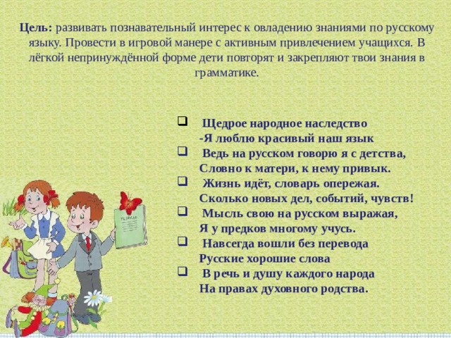 Цель:  развивать познавательный интерес к овладению знаниями по русскому языку. Провести в игровой манере с активным привлечением учащихся. В лёгкой непринуждённой форме дети повторят и закрепляют твои знания в грамматике.   Щедрое народное наследство  -Я люблю красивый наш язык   Ведь на русском говорю я с детства,  Словно к матери, к нему привык.   Жизнь идёт, словарь опережая.  Сколько новых дел, событий, чувств!   Мысль свою на русском выражая,   Я у предков многому учусь.   Навсегда вошли без перевода  Русские хорошие слова   В речь и душу каждого народа  На правах духовного родства. 