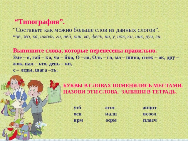  “ Типография”.  “ Составьте как можно больше слов из данных слогов”. Че, зво, ка, школь, ги, ней, кни, ка, фель, ни, у, нок, ки, ник, руч, ли. Выпишите слова, которые перенесены правильно. Зме – я, гай – ка, ча – йка, О –ля, Оль – га, ма – шина, снеж – ок, дру – жок, пал – ьто, день – ки, с – леды, шага –ть. БУКВЫ В СЛОВАХ ПОМЕНЯЛИСЬ МЕСТАМИ. НАЗОВИ ЭТИ СЛОВА. ЗАПИШИ В ТЕТРАДЬ . узб лсот аицпт осн иалп всоол ирм оерм плаеч 