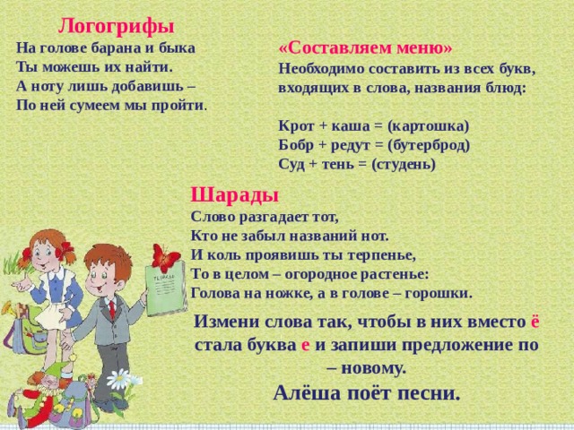 Логогрифы На голове барана и быка Ты можешь их найти. А ноту лишь добавишь – По ней сумеем мы пройти . «Составляем меню»  Необходимо составить из всех букв, входящих в слова, названия блюд:   Крот + каша = (картошка)  Бобр + редут = (бутерброд)  Суд + тень = (студень) Шарады Слово разгадает тот, Кто не забыл названий нот. И коль проявишь ты терпенье, То в целом – огородное растенье: Голова на ножке, а в голове – горошки. Измени слова так, чтобы в них вместо ё стала буква е и запиши предложение по – новому. Алёша поёт песни. 