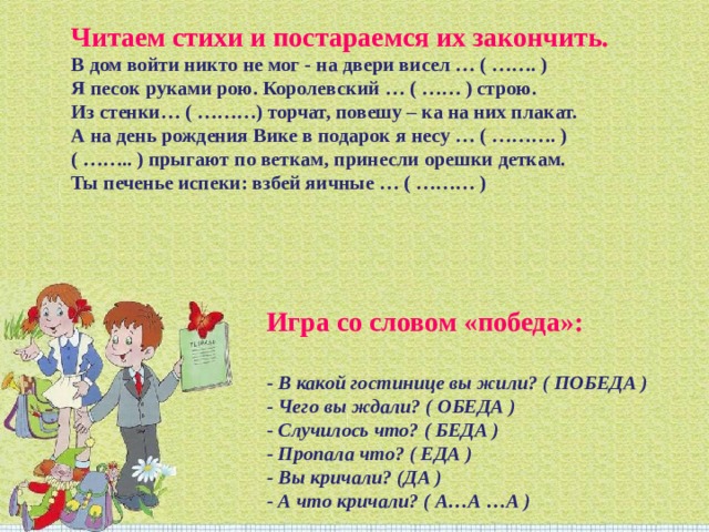 Читаем стихи и постараемся их закончить.  В дом войти никто не мог - на двери висел … ( ……. )  Я песок руками рою. Королевский … ( …… ) строю.  Из стенки… ( ………) торчат, повешу – ка на них плакат.  А на день рождения Вике в подарок я несу … ( ………. )  ( …….. ) прыгают по веткам, принесли орешки деткам.  Ты печенье испеки: взбей яичные … ( ……… ) Игра со словом «победа»:   - В какой гостинице вы жили? ( ПОБЕДА )  - Чего вы ждали? ( ОБЕДА )  - Случилось что? ( БЕДА )  - Пропала что? ( ЕДА )  - Вы кричали? (ДА )  - А что кричали? ( А…А …А ) 