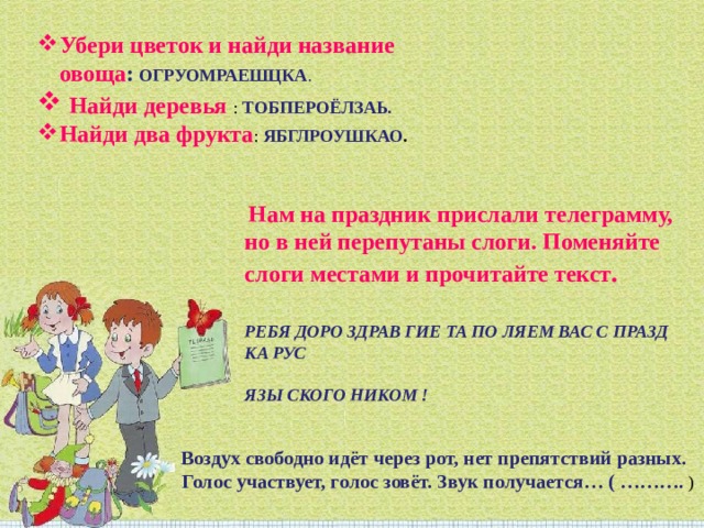 Убери цветок и найди название овоща :   ОГРУОМРАЕШЦКА .  Найди деревья :  ТОБПЕРОЁЛЗАЬ. Найди два фрукта :   ЯБГЛРОУШКАО .   Нам на праздник прислали телеграмму, но в ней перепутаны слоги. Поменяйте слоги местами и прочитайте текст .   РЕБЯ ДОРО ЗДРАВ ГИЕ ТА ПО ЛЯЕМ ВАС С ПРАЗД КА РУС   ЯЗЫ СКОГО НИКОМ !   Воздух свободно идёт через рот, нет препятствий разных.   Голос участвует, голос зовёт. Звук получается… ( ………. )   