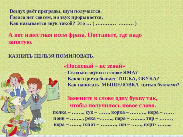   Воздух рвёт преграды, шум получается.  Голоса нет совсем, но звук прорывается.  Как называется звук такой? Это … ( ………… ……… ) А вот известная всем фраза. Поставьте, где надо запятую.   КАЗНИТЬ НЕЛЬЗЯ ПОМИЛОВАТЬ. «Поспевай – не зевай»  – Сколько звуков в слове ЯМА?  – Какого цвета бывает ТОСКА, СКУКА? – Как написать  МЫШЕЛОВКА  пятью буквами? Замените в слове одну букву так, чтобы получилось новое слово.   полка – ……., сук – ……, корка – ………, нора – ……  пони – …….., река –…….., пара – …….., тир – ……. , кора – ……, топот – ………, сон – ……, порт- ……... 