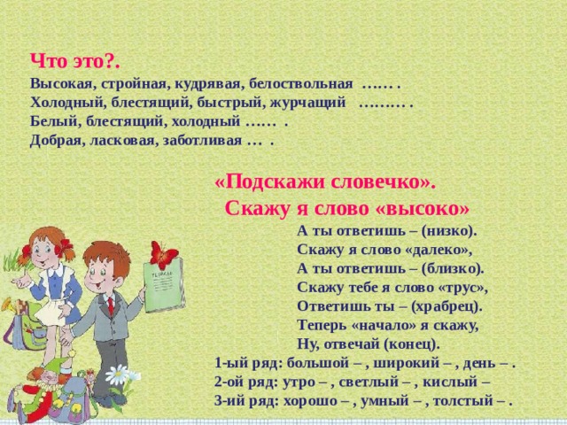 Что это?. Высокая, стройная, кудрявая, белоствольная  …… .  Холодный, блестящий, быстрый, журчащий   ……… .  Белый, блестящий, холодный ……  .  Добрая, ласковая, заботливая …  . «Подскажи словечко».   Скажу я слово «высоко»                       А ты ответишь – (низко).                       Скажу я слово «далеко»,                        А ты ответишь – (близко).                       Скажу тебе я слово «трус»,                       Ответишь ты – (храбрец).                       Теперь «начало» я скажу,                       Ну, отвечай (конец).  1-ый ряд: большой – , широкий – , день – .  2-ой ряд: утро – , светлый – , кислый –    3-ий ряд: хорошо – , умный – , толстый – . 