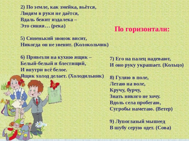 2) По земле, как змейка, вьётся,  Людям в руки не даётся,   Вдаль бежит издалека –  Это синяя… (река)   5) Синенький звонок висит,  Никогда он не звенит. (Колокольчик)   6) Привезли на кухню ящик –  Белый-белый и блестящий,  И внутри всё белое.  Ящик холод делает. (Холодильник) По горизонтали: 7) Его на палец надевают,   И оно руку украшает. (Кольцо)   8) Гуляю в поле,  Летаю на воле,  Кручу, бурчу,  Знать никого не хочу.  Вдоль села пробегаю,  Сугробы наметаю. (Ветер)   9) Лупоглазый мышеед  В шубу серую одет. (Сова) 