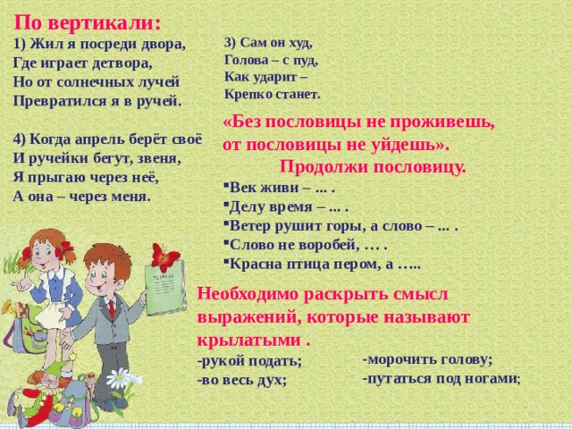 По вертикали: 1) Жил я посреди двора,  Где играет детвора,  Но от солнечных лучей  Превратился я в ручей.   4) Когда апрель берёт своё  И ручейки бегут, звеня,  Я прыгаю через неё,  А она – через меня. 3) Сам он худ,  Голова – с пуд,  Как ударит –  Крепко станет. «Без пословицы не проживешь, от пословицы не уйдешь».  Продолжи пословицу. Век живи – ... . Делу время – ... . Ветер рушит горы, а слово – ... . Слово не воробей, … . Красна птица пером, а ….. Необходимо раскрыть смысл выражений, которые называют крылатыми .  -рукой подать;  -во весь дух;   -морочить голову;  -путаться под ногами ; 