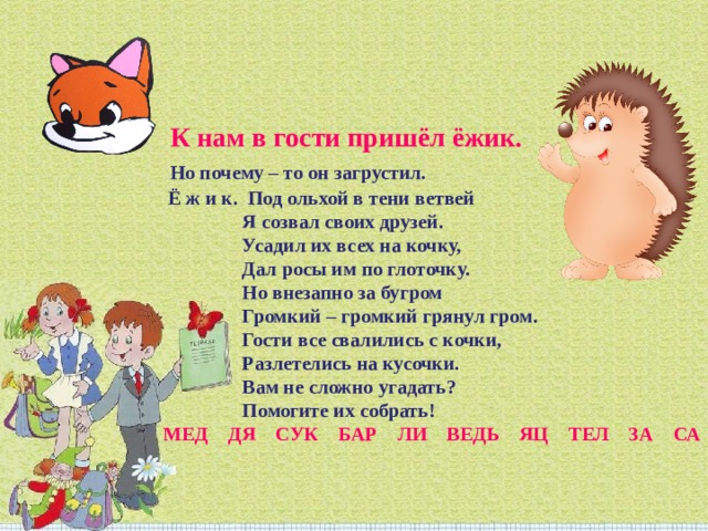   К нам в гости пришёл ёжик.  Но почему – то он загрустил.  Ё ж и к.  Под ольхой в тени ветвей                  Я созвал своих друзей.                  Усадил их всех на кочку,                  Дал росы им по глоточку.                  Но внезапно за бугром                  Громкий – громкий грянул гром.                  Гости все свалились с кочки,                  Разлетелись на кусочки.                  Вам не сложно угадать?                  Помогите их собрать!  МЕД    ДЯ    СУК    БАР    ЛИ    ВЕДЬ    ЯЦ    ТЕЛ    ЗА    СА 