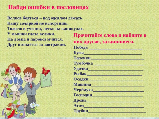   Найди ошибки в пословицах .   Волков бояться – под одеялом лежать.  Кашу соляркой не испортишь.  Тяжело в учении, легко на каникулах.  У мышки глаза велики.  На ловца и паровоз мчится.  Друг познаётся за завтраком. Прочитайте слова и найдите в них другие, затаившиеся.  Победа ________________________  Бусы__________________________  Тапочки________________________  Тумбочка_______________________  Удочка_________________________  Рыбак_________________________  Осадки_________________________  Машина________________________  Черёмуха_______________________  Господин_______________________  Дрожь__________________________  Атом___________________________  Трубил__________________________ 