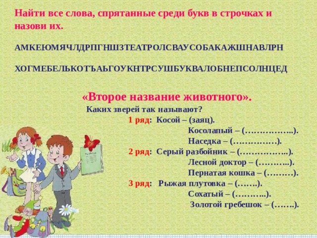 Найти все слова, спрятанные среди букв в строчках и назови их.   АМКЕЮМЯЧЛДРПГНШЗТЕАТРОЛСВАУСОБАКАЖШНАВЛРН   ХОГМЕБЕЛЬКОТЪАЬГОУКНТРСУШБУКВАЛОБНЕПСОЛНЦЕД «Второе название животного».    Каких зверей так называют?                       1 ряд :  Косой – (заяц).                                                  Косолапый – (……………..).                                                  Наседка – (……………).                        2 ряд :  Серый разбойник – (……………..).                                                  Лесной доктор – (………..).                                                  Пернатая кошка – (………).                       3 ряд :   Рыжая плутовка – (…….).                                                  Сохатый – (………..).                                                   Золотой гребешок – (…….). 