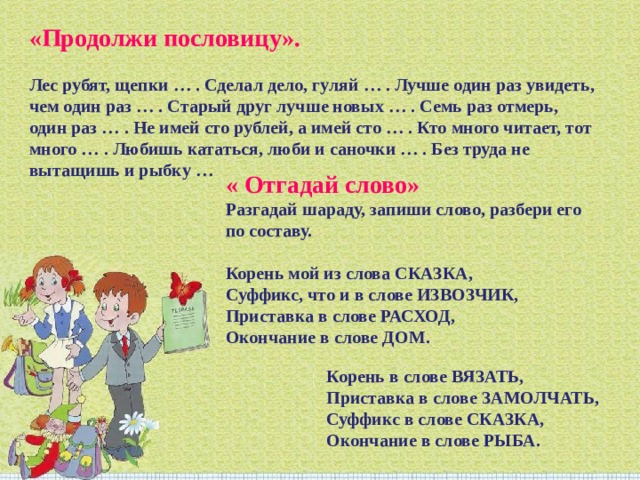 «Продолжи пословицу».   Лес рубят, щепки … . Сделал дело, гуляй … . Лучше один раз увидеть, чем один раз … . Старый друг лучше новых … . Семь раз отмерь, один раз … . Не имей сто рублей, а имей сто … . Кто много читает, тот много … . Любишь кататься, люби и саночки … . Без труда не вытащишь и рыбку … « Отгадай слово»   Разгадай шараду, запиши слово, разбери его по составу.  Корень мой из слова СКАЗКА,  Суффикс, что и в слове ИЗВОЗЧИК,  Приставка в слове РАСХОД,  Окончание в слове ДОМ.  Корень в слове ВЯЗАТЬ,  Приставка в слове ЗАМОЛЧАТЬ,  Суффикс в слове СКАЗКА,  Окончание в слове РЫБА. 