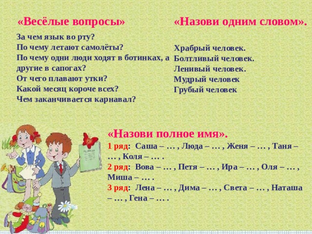«Весёлые вопросы» «Назови одним словом».   Храбрый человек.  Болтливый человек.  Ленивый человек.  Мудрый человек  Грубый человек За чем язык во рту?  По чему летают самолёты?  По чему одни люди ходят в ботинках, а другие в сапогах?  От чего плавают утки?  Какой месяц короче всех?  Чем заканчивается карнавал? «Назови полное имя».  1 ряд :  Саша – … , Люда – … , Женя – … , Таня – … , Коля – … .  2 ряд :  Вова – … , Петя – … , Ира – … , Оля – … , Миша – … .  3 ряд :  Лена – … , Дима – … , Света – … , Наташа – … , Гена – … . 