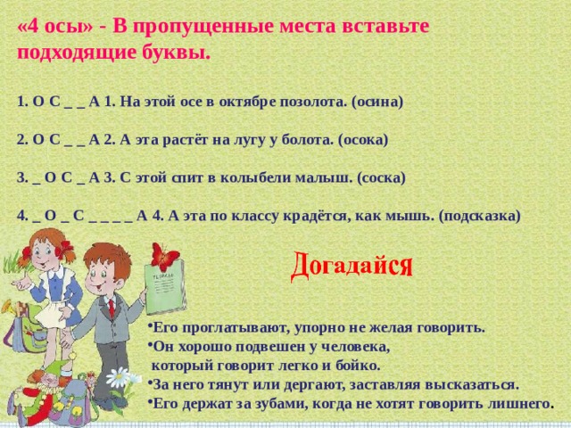 «4 осы» - В пропущенные места вставьте подходящие буквы.   1. О С _ _ А 1. На этой осе в октябре позолота. (осина)   2. О С _ _ А 2. А эта растёт на лугу у болота. (осока)   3. _ О С _ А 3. С этой спит в колыбели малыш. (соска)   4. _ О _ С _ _ _ _ А 4. А эта по классу крадётся, как мышь. (подсказка) Его проглатывают, упорно не желая говорить. Он хорошо подвешен у человека,  который говорит легко и бойко. За него тянут или дергают, заставляя высказаться. Его держат за зубами, когда не хотят говорить лишнего . 