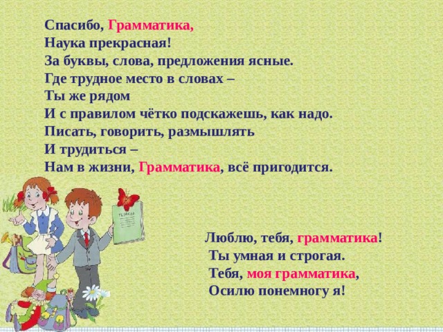 Спасибо, Грамматика,  Наука прекрасная!  За буквы, слова, предложения ясные.  Где трудное место в словах –  Ты же рядом  И с правилом чётко подскажешь, как надо.  Писать, говорить, размышлять  И трудиться –  Нам в жизни, Грамматика , всё пригодится. Люблю, тебя, грамматика !   Ты умная и строгая.   Тебя, моя грамматика ,   Осилю понемногу я! 