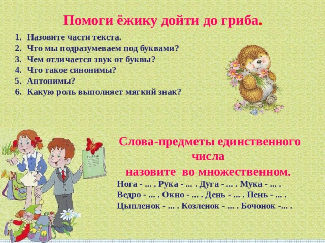 Помоги ёжику дойти до гриба . Назовите части текста. Что мы подразумеваем под буквами? Чем отличается звук от буквы? Что такое синонимы? Антонимы? Какую роль выполняет мягкий знак? Слова-предметы единственного числа назовите во множественном. Нога - ... . Рука - ... . Дуга - ... . Мука - ... . Ведро - ... . Окно - ... . День - ... . Пень - ... . Цыпленок - ... . Козленок - ... . Бочонок -... . 