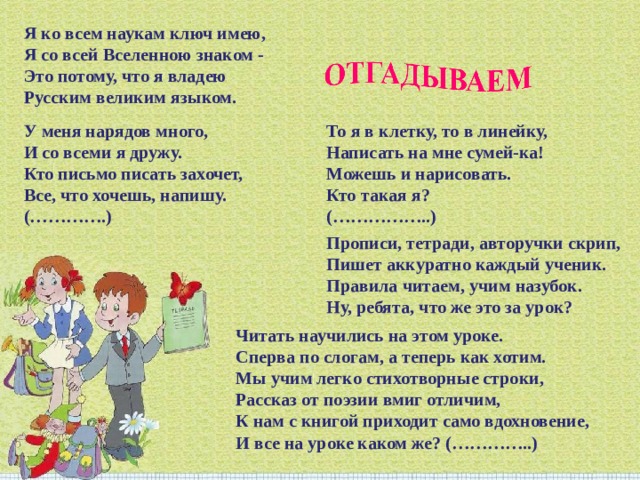 Я ко всем наукам ключ имею,  Я со всей Вселенною знаком -   Это потому, что я владею  Русским великим языком. То я в клетку, то в линейку,  Написать на мне сумей-ка!  Можешь и нарисовать.  Кто такая я?  (……………..) У меня нарядов много,  И со всеми я дружу.  Кто письмо писать захочет,  Все, что хочешь, напишу.  (………….) Прописи, тетради, авторучки скрип,  Пишет аккуратно каждый ученик.  Правила читаем, учим назубок.  Ну, ребята, что же это за урок? Читать научились на этом уроке.  Сперва по слогам, а теперь как хотим.  Мы учим легко стихотворные строки,  Рассказ от поэзии вмиг отличим,  К нам с книгой приходит само вдохновение,  И все на уроке каком же? (…………..) 