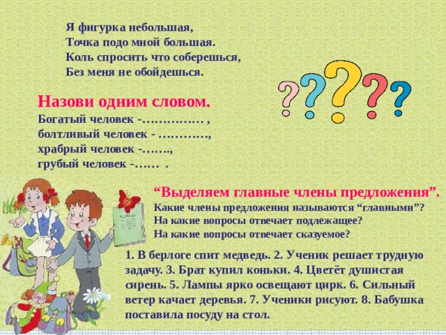 Я фигурка небольшая,  Точка подо мной большая.  Коль спросить что соберешься,  Без меня не обойдешься. Назови одним словом.  Богатый человек -…………… , болтливый человек - …………, храбрый человек -…….,  грубый человек -……  . “ Выделяем главные члены предложения”.  Какие члены предложения называются “главными”?   На какие вопросы отвечает подлежащее?  На какие вопросы отвечает сказуемое?   1. В берлоге спит медведь. 2. Ученик решает трудную задачу. 3. Брат купил коньки. 4. Цветёт душистая сирень. 5. Лампы ярко освещают цирк. 6. Сильный ветер качает деревья. 7. Ученики рисуют. 8. Бабушка поставила посуду на стол. 