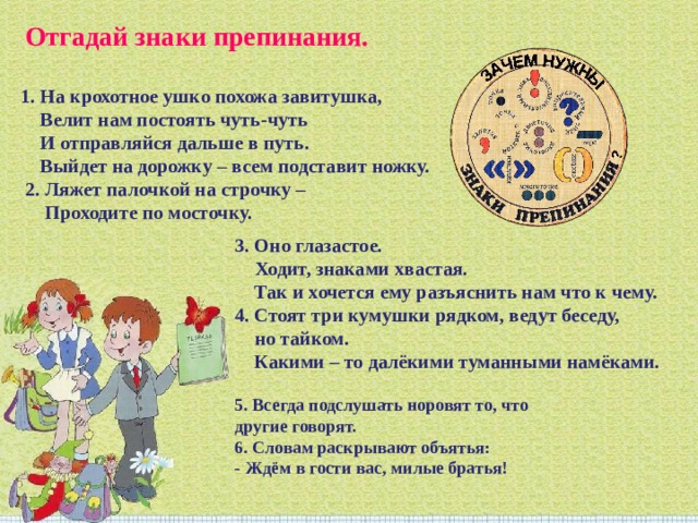   Отгадай знаки препинания.   1. На крохотное ушко похожа завитушка,  Велит нам постоять чуть-чуть  И отправляйся дальше в путь.  Выйдет на дорожку – всем подставит ножку.  2. Ляжет палочкой на строчку –  Проходите по мосточку. 3. Оно глазастое.  Ходит, знаками хвастая.  Так и хочется ему разъяснить нам что к чему.  4. Стоят три кумушки рядком, ведут беседу,  но тайком.  Какими – то далёкими туманными намёками. 5. Всегда подслушать норовят то, что другие говорят.  6. Словам раскрывают объятья:  - Ждём в гости вас, милые братья! 