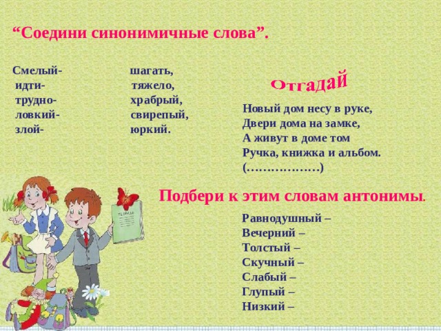 “ Соедини синонимичные слова”.   Смелый- шагать,  идти- тяжело,  трудно- храбрый,  ловкий- свирепый,  злой- юркий. Новый дом несу в руке,  Двери дома на замке,  А живут в доме том  Ручка, книжка и альбом.  (………………)     Подбери к этим словам антонимы . Равнодушный –  Вечерний –  Толстый –  Скучный –  Слабый –  Глупый –  Низкий – 