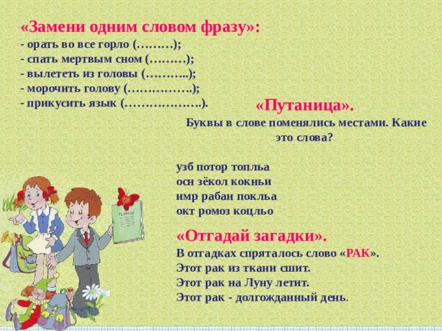 «Замени одним словом фразу»:   - орать во все горло (………); - спать мертвым сном (………); - вылететь из головы (………..); - морочить голову (…………….); - прикусить язык (……………….). «Путаница».   Буквы в слове поменялись местами. Какие это слова?   узб потор топльа осн зёкол кокньи имр рабан покльа окт ромоз коцльо «Отгадай загадки».  В отгадках спряталось слово « РАК ». Этот рак из ткани сшит.   Этот рак на Луну летит.   Этот рак - долгожданный день .   