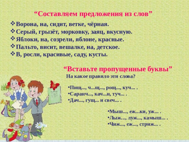 “ Составляем предложения из слов” Ворона, на, сидит, ветке, чёрная. Серый, грызёт, морковку, заяц, вкусную. Яблоки, на, созрели, яблоне, красные. Пальто, висит, вешалке, на, детское. В, росли, красивые, саду, кусты.   “ Вставьте пропущенные буквы”  На какое правило эти слова? Пищ..., ч...щ..., рощ..., куч... . Саранч..., кач...н, туч... . Дач..., гущ... и свеч... . Мыш..., еж...ки, уж... . Лыж..., луж..., камыш... . Чиж..., еж..., стриж... . 