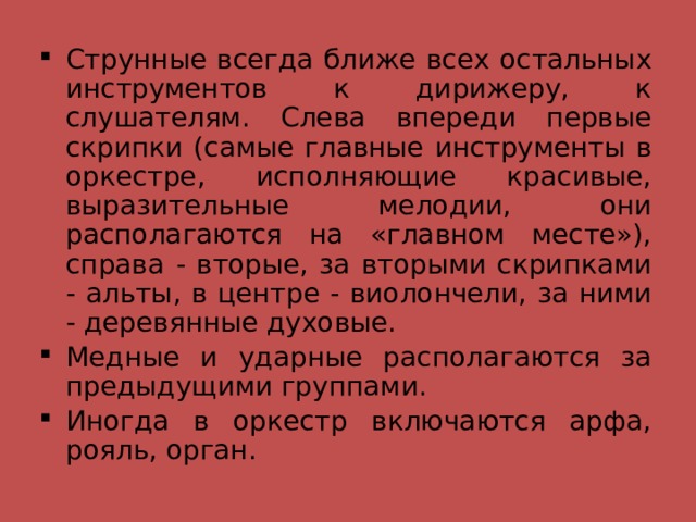 Струнные всегда ближе всех остальных инструментов к дирижеру, к слушателям. Слева впереди первые скрипки (самые главные инструменты в оркестре, исполняющие красивые, выразительные мелодии, они располагаются на «главном месте»), справа - вторые, за вторыми скрипками - альты, в центре - виолончели, за ними - деревянные духовые. Медные и ударные располагаются за предыдущими группами. Иногда в оркестр включаются арфа, рояль, орган. 