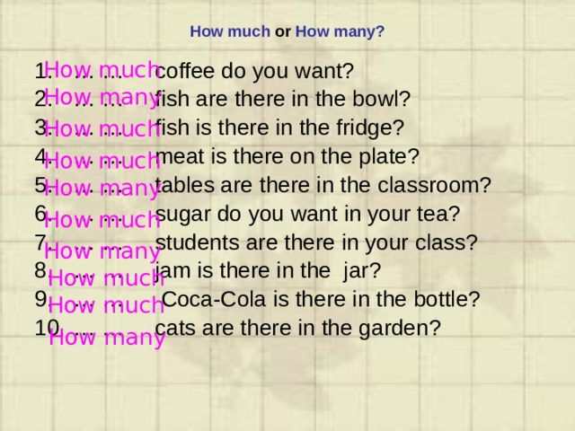 How much or How many? How much … … coffee do you want? … … fish are there in the bowl? … … fish is there in the fridge? … … meat is there on the plate? … … tables are there in the classroom? … … sugar do you want in your tea? … … students are there in your class? … … jam is there in the jar? … … Coca-Cola is there in the bottle? … … cats are there in the garden? How many How much How much How many How much How many How much How much How many 
