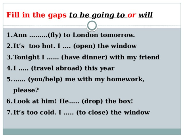Fill in the gaps to be going to or  will  Ann ………(fly) to London tomorrow. It’s too hot. I …. (open) the window Tonight I …… (have dinner) with my friend I ….. (travel abroad) this year …… (you/help) me with my homework, please? Look at him! He….. (drop) the box! It’s too cold. I ….. (to close) the window 