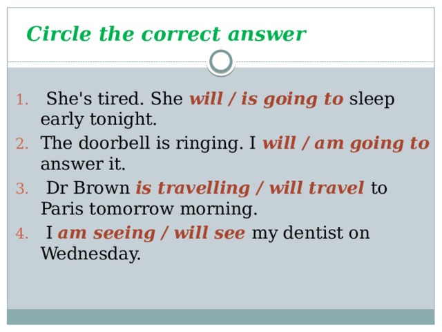 Circle the correct answer  She's tired. She will / is going to sleep early tonight. The doorbell is ringing. I will / am going to answer it.  Dr Brown is travelling / will travel to Paris tomorrow morning.  I am seeing / will see my dentist on Wednesday. 