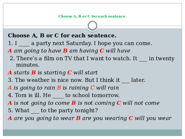   Choose A, B or C for each sentence.   Choose A, B or C for each sentence. 1. I ____ a party next Saturday. I hope you can come. A am going to have B am having C will have  2. There’s a film on TV that I want to watch. It ___ in twenty minutes. A starts B is starting C will start 3. The weather is nice now. But I think it ___ later. A is going to rain B is raining C will rain 4. Tom is ill. He ____ to school tomorrow. A is not going to come B is not coming C will not come 5. What ___ to the party tonight? A are you going to wear B are you wearing C will you wear 