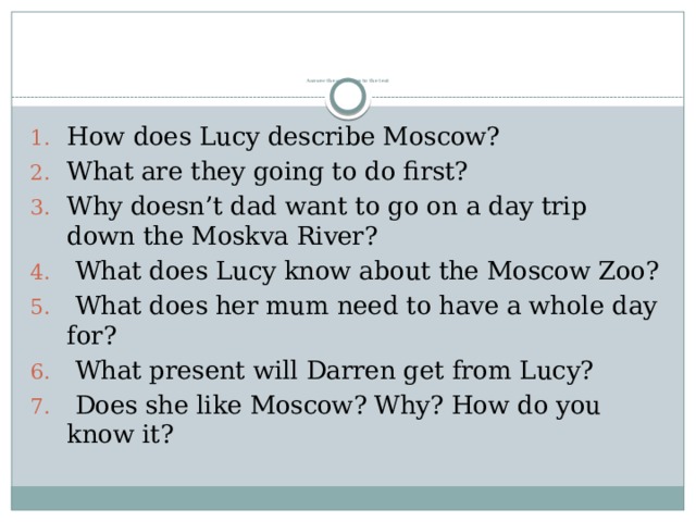          Answer the questions to the text How does Lucy describe Moscow? What are they going to do first? Why doesn’t dad want to go on a day trip down the Moskva River?  What does Lucy know about the Moscow Zoo?  What does her mum need to have a whole day for?  What present will Darren get from Lucy?  Does she like Moscow? Why? How do you know it? 