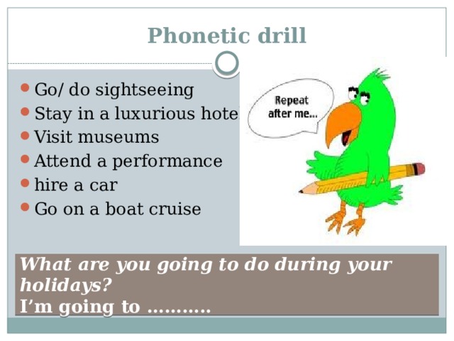 Phonetic drill Go/ do sightseeing Stay in a luxurious hotel Visit museums Attend a performance hire a car Go on a boat cruise What are you going to do during your holidays? I’m going to ……….. 