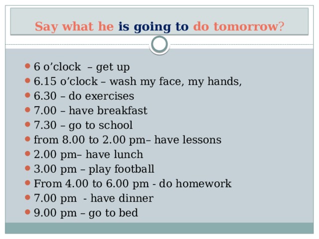 Say what he is going to do tomorrow ? 6 o’clock – get up 6.15 o’clock – wash my face, my hands, 6.30 – do exercises 7.00 – have breakfast 7.30 – go to school from 8.00 to 2.00 pm– have lessons 2.00 pm– have lunch 3.00 pm – play football From 4.00 to 6.00 pm - do homework 7.00 pm - have dinner 9.00 pm – go to bed 