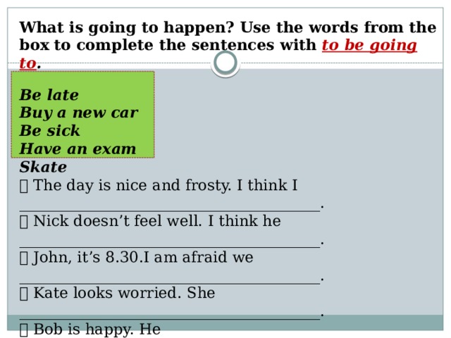 What is going to happen? Use the words from the box to complete the sentences with to be going to .  Be late Buy a new car Be sick Have an exam Skate  The day is nice and frosty. I think I ________________________________________.  Nick doesn’t feel well. I think he ________________________________________.  John, it’s 8.30.I am afraid we ________________________________________.  Kate looks worried. She ________________________________________.  Bob is happy. He _____________________________________________________. 