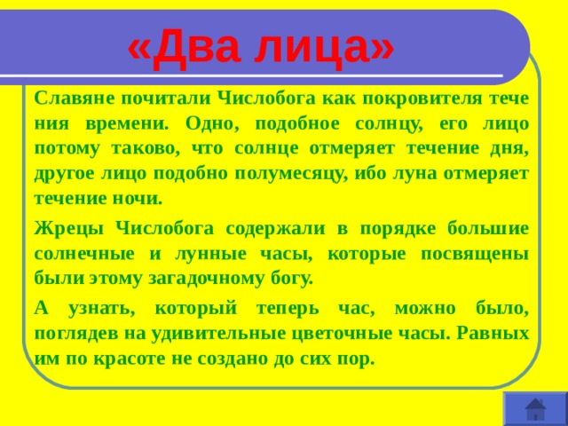 «Два лица» Славяне почитали Числобога как покровителя тече­ния времени. Одно, подобное солнцу, его лицо потому таково, что солнце отмеряет течение дня, другое лицо подобно полумесяцу, ибо луна отмеряет течение ночи. Жрецы Числобога содержали в порядке большие солнечные и лунные часы, которые посвящены были этому загадочному богу. А узнать, который теперь час, можно было, поглядев на удиви­тельные цветочные часы. Равных им по красоте не создано до сих пор.