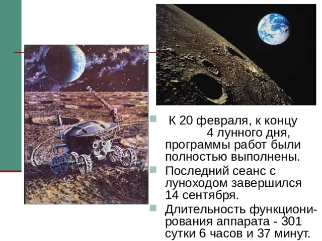  К 20 февраля, к концу 4 лунного дня, программы работ были полностью выполнены. Последний сеанс с луноходом завершился 14 сентября. Длительность функциони-рования аппарата - 301 сутки 6 часов и 37 минут. К 20 февраля программы работ были полностью выполнены, однако «Луноход-1» продолжал работать. В итоге он в три раза перекрыл свой первоначально рассчитанный ресурс. Последний сеанс с луноходом завершился 14 сентября. За время работы было обследовано 80 000 квадратных метров площади. Длительность активного функционирования аппарата составила больше 301 суток   