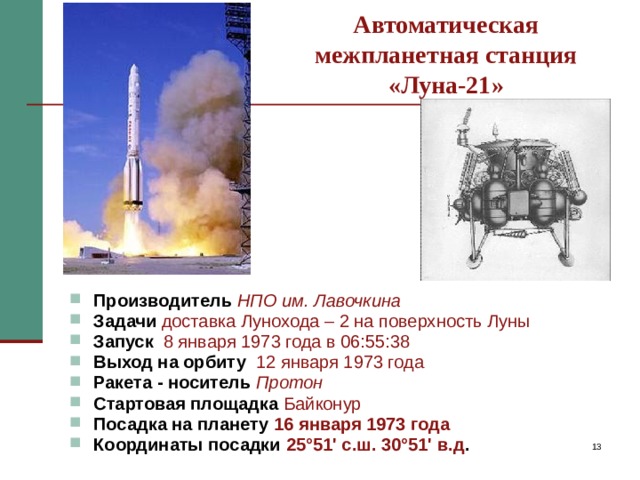 Автоматическая  межпланетная станция  «Луна-21» Производитель  НПО им. Лавочкина Задачи  доставка Лунохода – 2 на поверхность Луны  Запуск  8 января 1973 года в 06:55:38 Выход на орбиту  12 января 1973 года Ракета - носитель  Протон Стартовая площадка  Байконур Посадка на планету 16 января 1973 года Координаты посадки 25 °51' с.ш. 30°51' в.д . Спустя два года была запущена автоматическая межпланетная станция «Луна-21», доставившая 16 января 1973 года на лунную поверхность в район моря Ясности «Луноход-2».   