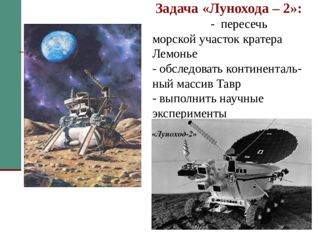  Задача «Лунохода – 2»: - пересечь морской участок кратера Лемонье  - обследовать континенталь-ный массив Тавр  - выполнить научные эксперименты      Задача у него была посложнее – пересечь морской участок кратера Лемонье и обследовать континентальный массив Тавр. Телекамеры “Лунохода–2” были выше и обеспечивали большой обзор. Появились и новые приборы: астрофотометр и магнитометр.   