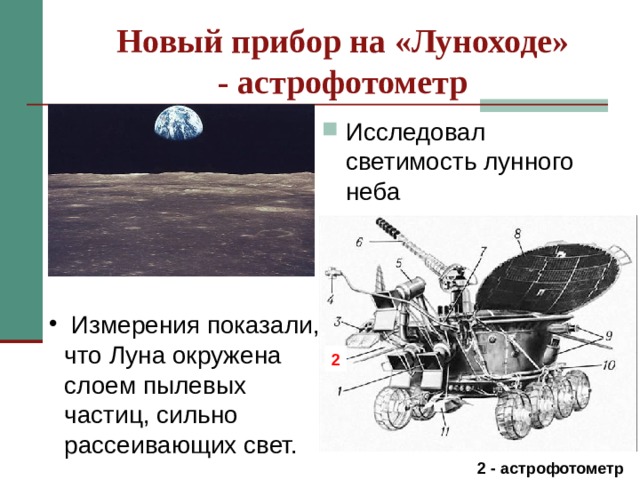 Новый прибор на «Луноходе»  - астрофотометр Исследовал светимость лунного неба Астрофотометр, исследуя светимость лунного неба, внимательно всматривался в него: даже днём небо Луны было чёрным, яркие звёзды стояли неподвижно, а над горизонтом сияло бело-голубое чудо – Земля людей, ради знаний о которой предприняты столь трудные эксперименты. Измерения светимости показали, что Луна окружена слоем пылевых частиц, сильно рассеивающих свет. Измерения с помощью магнитометр позволили получить данные о внутреннем строении Луны до глубины порядка сотен км.  Измерения показали, что Луна окружена слоем пылевых частиц, сильно рассеивающих свет. 2  2 -  астрофотометр  