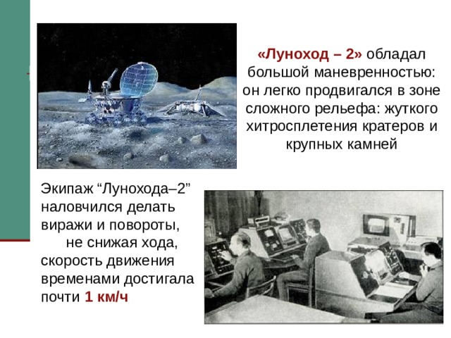 «Луноход – 2» обладал большой маневренностью: он легко продвигался в зоне сложного рельефа: жуткого хитросплетения кратеров и крупных камней    Экипаж “Лунохода–2” наловчился делать виражи и повороты, не снижая хода, скорость движения временами достигала почти 1 км/ч Экипаж “Лунохода–2” наловчился делать виражи и повороты, не снижая хода, скорость движения временами достигала почти одного километра в час. Вездеход пересекал кратеры диаметром в несколько десятков метров, взбирался на склоны крутизной 25о, обходил каменный глыбы.   