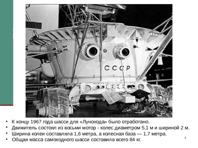 К концу 1967 года шасси для «Лунохода» было отработано. Движитель состоял из восьми мотор – колес. Общая масса самоходного шасси составила всего 84 кг. Очень важно было решить проблему терморегулирования аппарата, ведь на поверхности Луны он должен был работать в режиме перепада температур: на освещенном Солнцем борту — плюс 150°С, на затененной части — минус 130°С, а внутри «Лунохода» для работы приборов должна поддерживаться «комнатная» температура. Для этого в верхней части корпуса разместили радиатор охлаждения, который на ночь закрывался крышкой для сохранения тепла. На внутренней стороне были смонтированы солнечные батареи, днем снабжающие «Луноход» электричеством, а во время лунной ночи применялся радиоизотопный источник тепла  К концу 1967 года шасси для «Лунохода» было отработано.  Движитель состоял из восьми мотор - колес диаметром 5,1 м и шириной 2 м.  Ширина колеи составляла 1,6 метра, а колесная база — 1,7 метра.  Общая масса самоходного шасси составила всего 84 кг.   